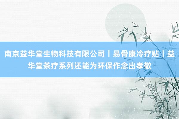 南京益华堂生物科技有限公司丨易骨康冷疗贴丨益华堂茶疗系列还能为环保作念出孝敬