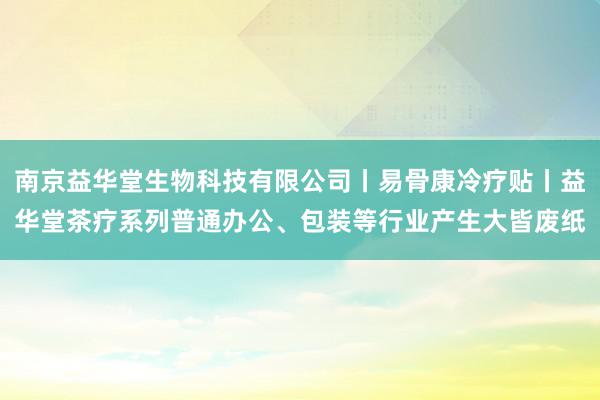 南京益华堂生物科技有限公司丨易骨康冷疗贴丨益华堂茶疗系列普通办公、包装等行业产生大皆废纸